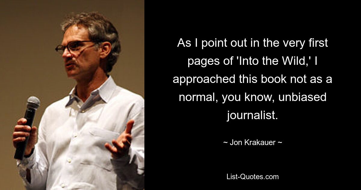 As I point out in the very first pages of 'Into the Wild,' I approached this book not as a normal, you know, unbiased journalist. — © Jon Krakauer