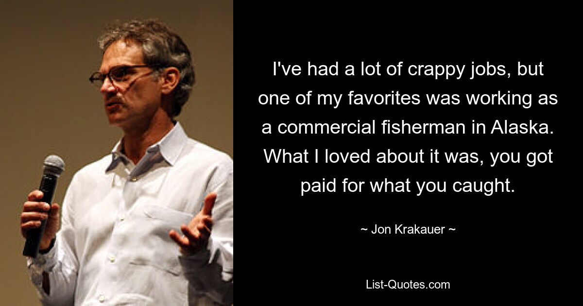 I've had a lot of crappy jobs, but one of my favorites was working as a commercial fisherman in Alaska. What I loved about it was, you got paid for what you caught. — © Jon Krakauer