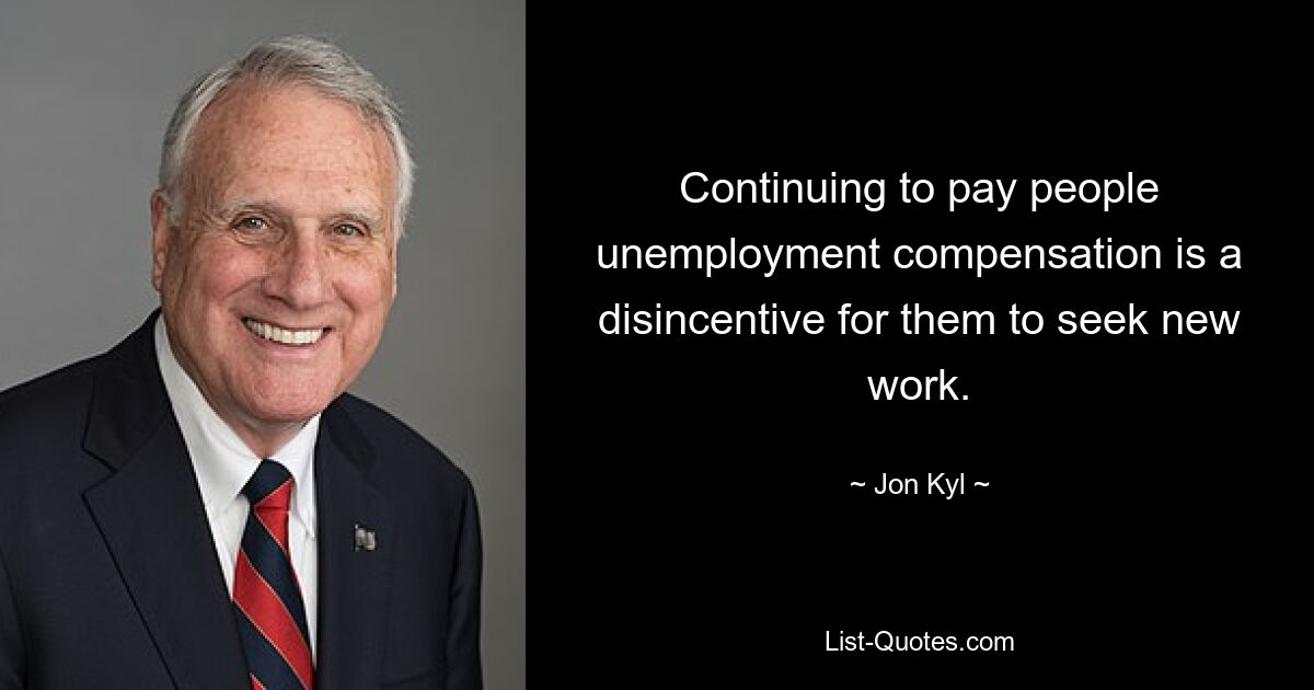 Continuing to pay people unemployment compensation is a disincentive for them to seek new work. — © Jon Kyl