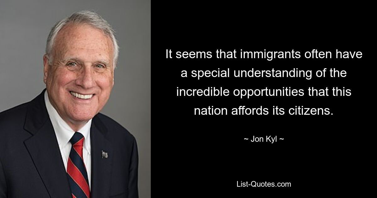 It seems that immigrants often have a special understanding of the incredible opportunities that this nation affords its citizens. — © Jon Kyl