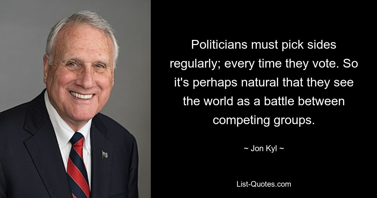 Politicians must pick sides regularly; every time they vote. So it's perhaps natural that they see the world as a battle between competing groups. — © Jon Kyl