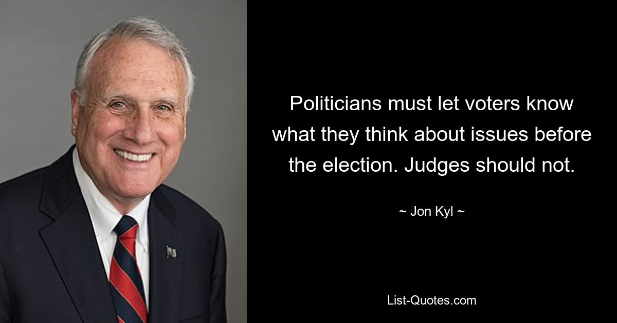 Politicians must let voters know what they think about issues before the election. Judges should not. — © Jon Kyl