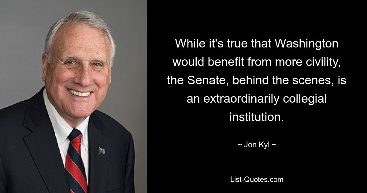 While it's true that Washington would benefit from more civility, the Senate, behind the scenes, is an extraordinarily collegial institution. — © Jon Kyl