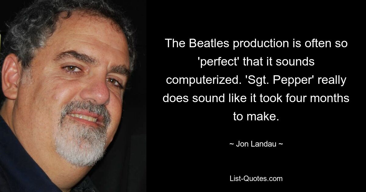 The Beatles production is often so 'perfect' that it sounds computerized. 'Sgt. Pepper' really does sound like it took four months to make. — © Jon Landau