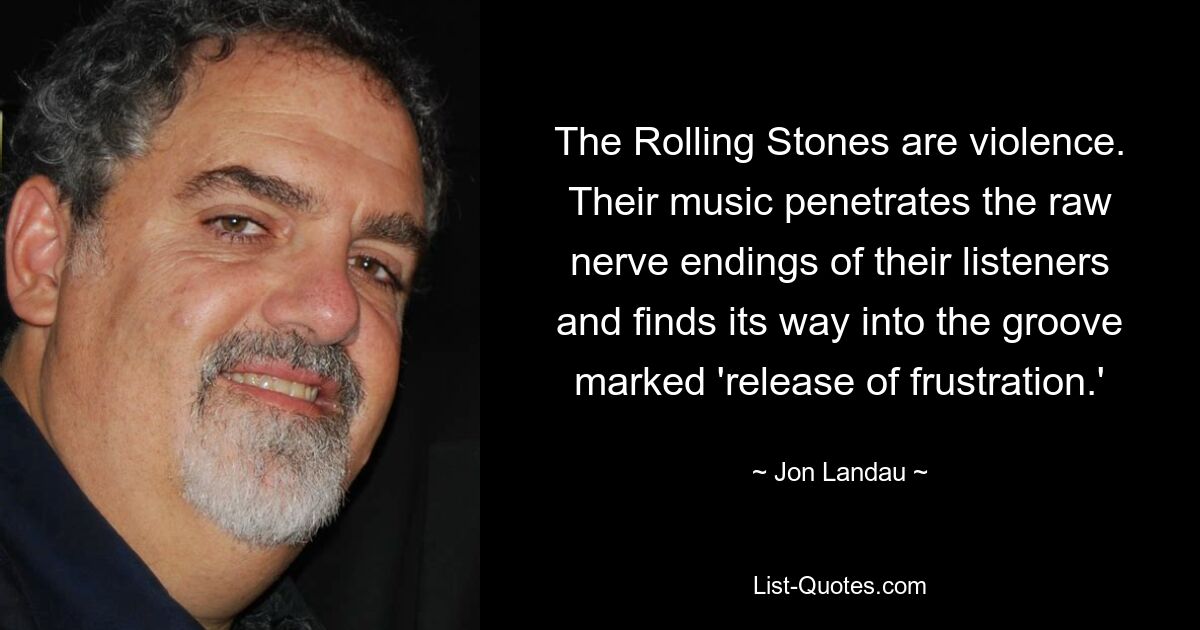 The Rolling Stones are violence. Their music penetrates the raw nerve endings of their listeners and finds its way into the groove marked 'release of frustration.' — © Jon Landau