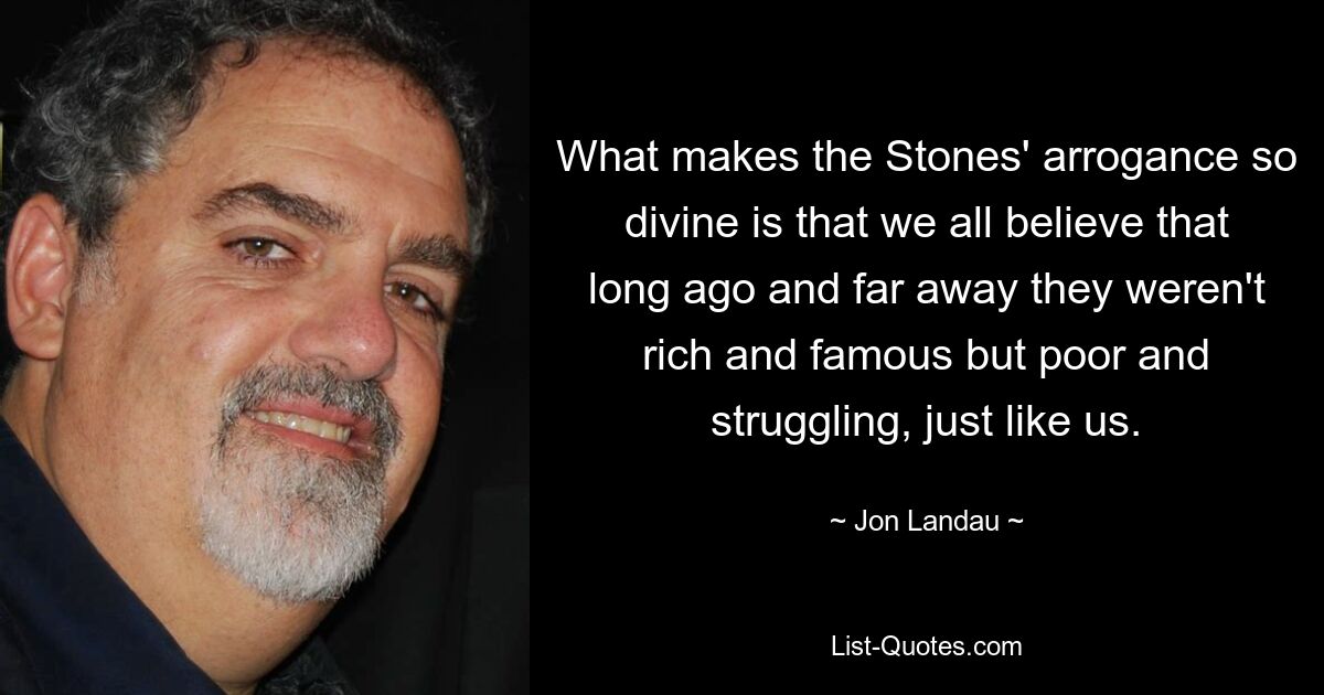 What makes the Stones' arrogance so divine is that we all believe that long ago and far away they weren't rich and famous but poor and struggling, just like us. — © Jon Landau