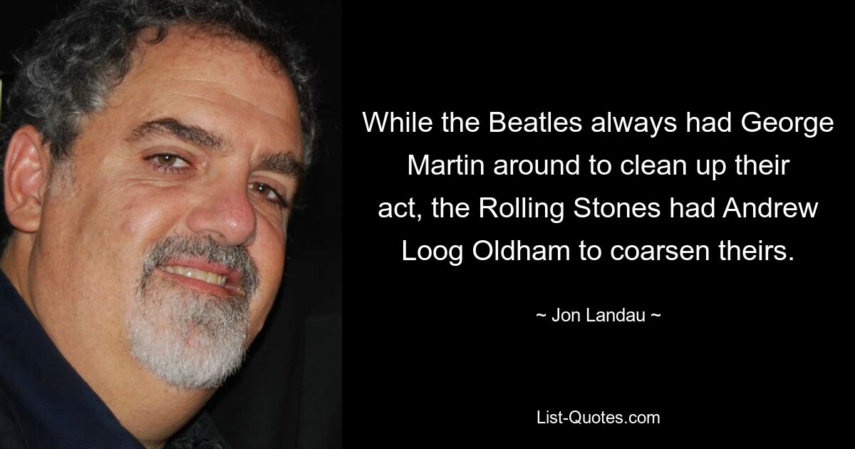 While the Beatles always had George Martin around to clean up their act, the Rolling Stones had Andrew Loog Oldham to coarsen theirs. — © Jon Landau