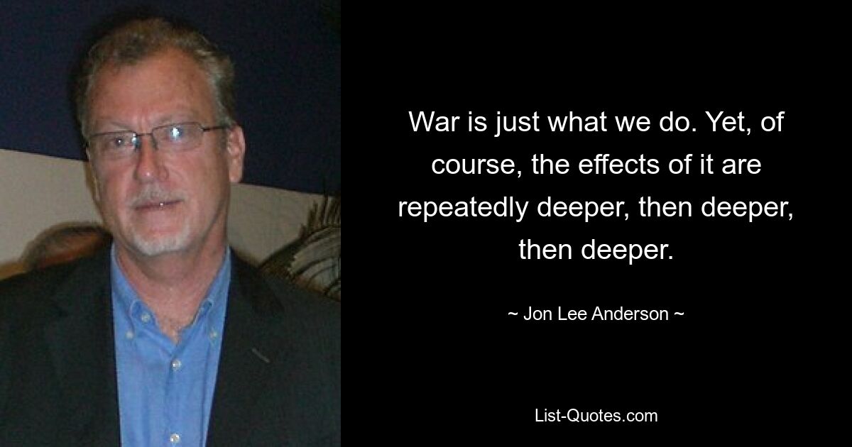 War is just what we do. Yet, of course, the effects of it are repeatedly deeper, then deeper, then deeper. — © Jon Lee Anderson