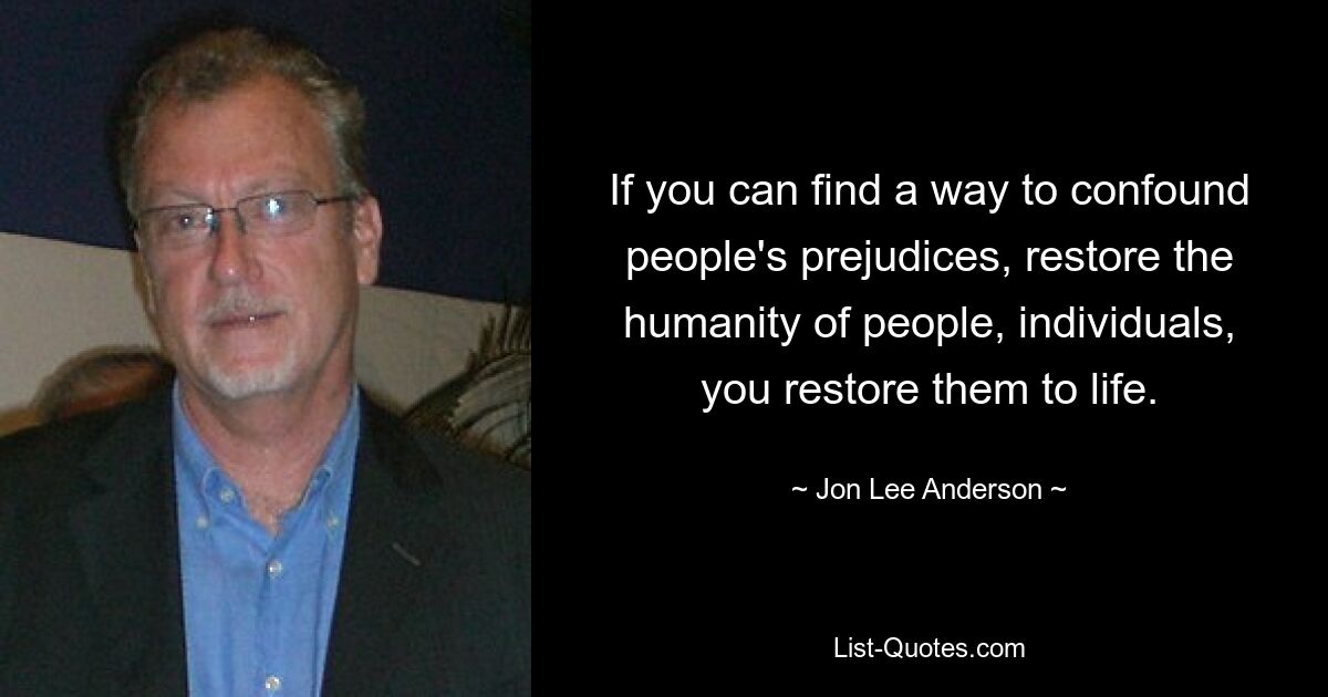 If you can find a way to confound people's prejudices, restore the humanity of people, individuals, you restore them to life. — © Jon Lee Anderson