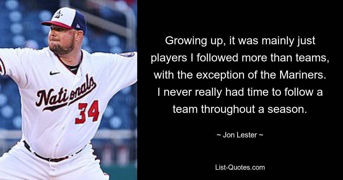 Growing up, it was mainly just players I followed more than teams, with the exception of the Mariners. I never really had time to follow a team throughout a season. — © Jon Lester