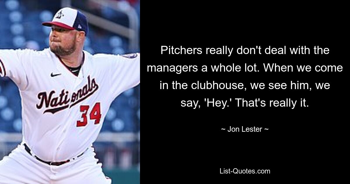 Pitchers really don't deal with the managers a whole lot. When we come in the clubhouse, we see him, we say, 'Hey.' That's really it. — © Jon Lester