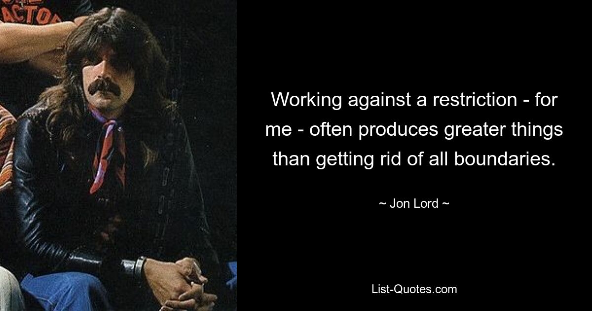 Working against a restriction - for me - often produces greater things than getting rid of all boundaries. — © Jon Lord