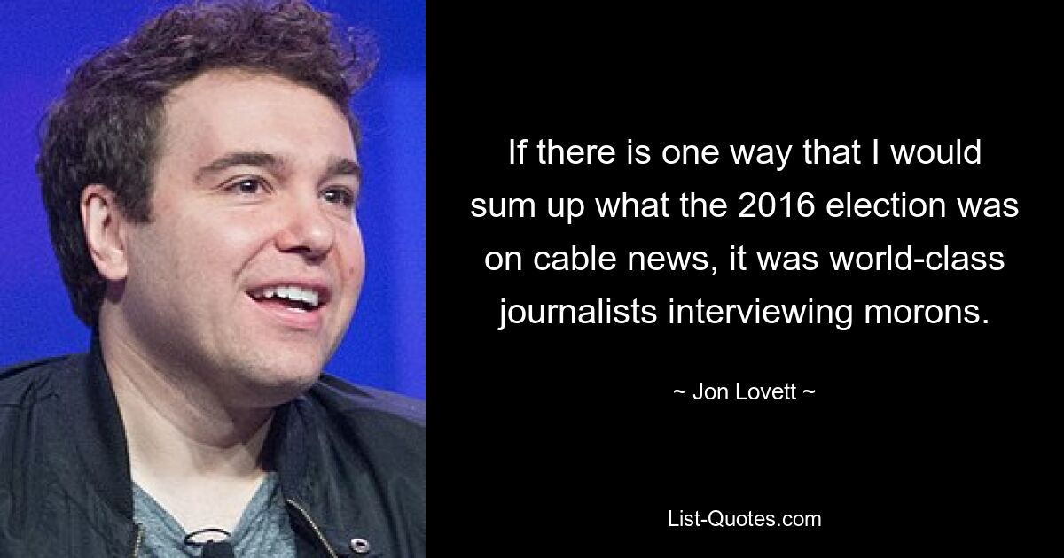 If there is one way that I would sum up what the 2016 election was on cable news, it was world-class journalists interviewing morons. — © Jon Lovett