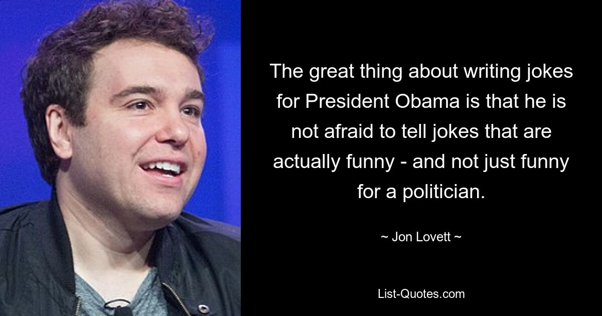 The great thing about writing jokes for President Obama is that he is not afraid to tell jokes that are actually funny - and not just funny for a politician. — © Jon Lovett