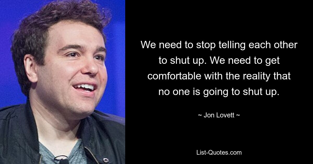 We need to stop telling each other to shut up. We need to get comfortable with the reality that no one is going to shut up. — © Jon Lovett