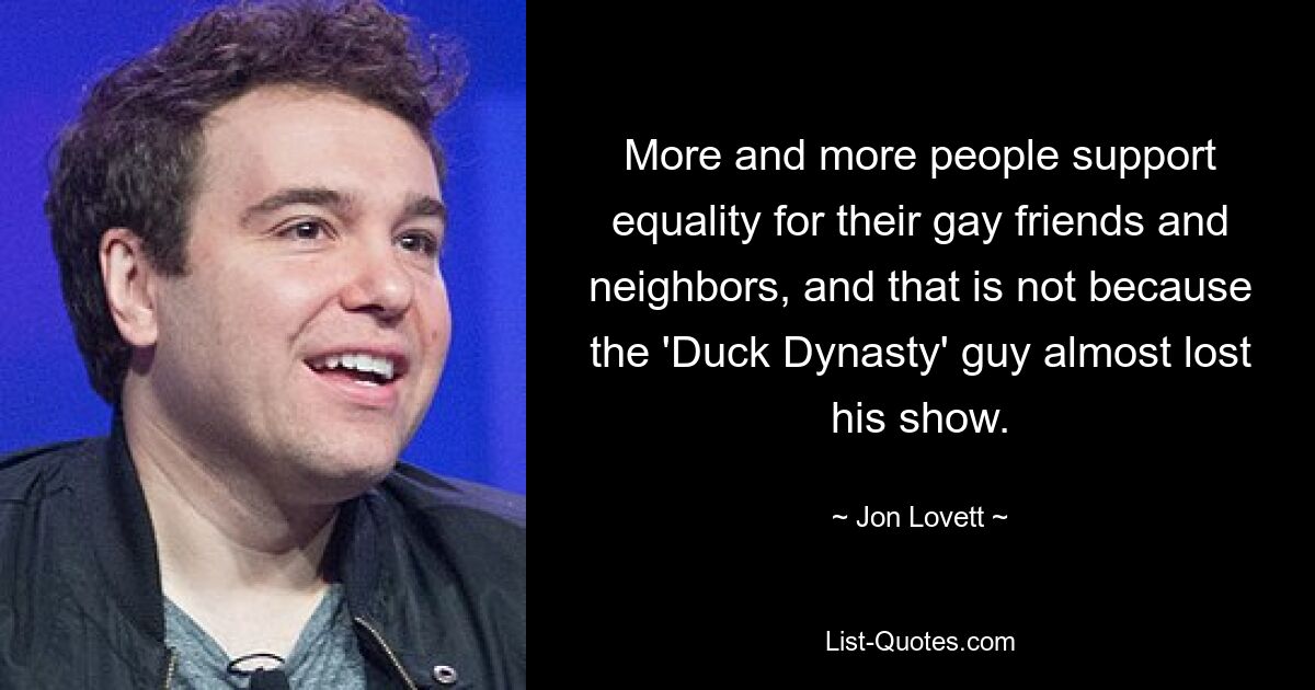 More and more people support equality for their gay friends and neighbors, and that is not because the 'Duck Dynasty' guy almost lost his show. — © Jon Lovett