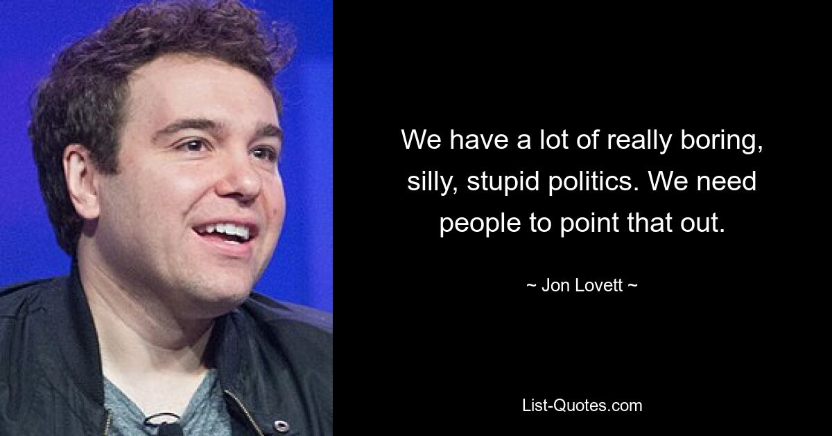 We have a lot of really boring, silly, stupid politics. We need people to point that out. — © Jon Lovett