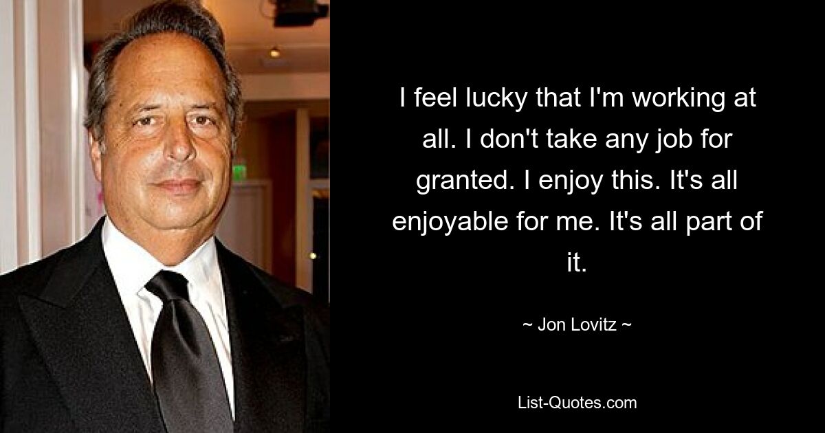 I feel lucky that I'm working at all. I don't take any job for granted. I enjoy this. It's all enjoyable for me. It's all part of it. — © Jon Lovitz