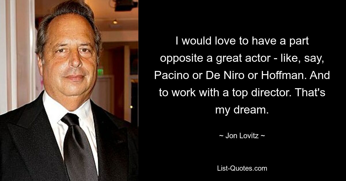 I would love to have a part opposite a great actor - like, say, Pacino or De Niro or Hoffman. And to work with a top director. That's my dream. — © Jon Lovitz