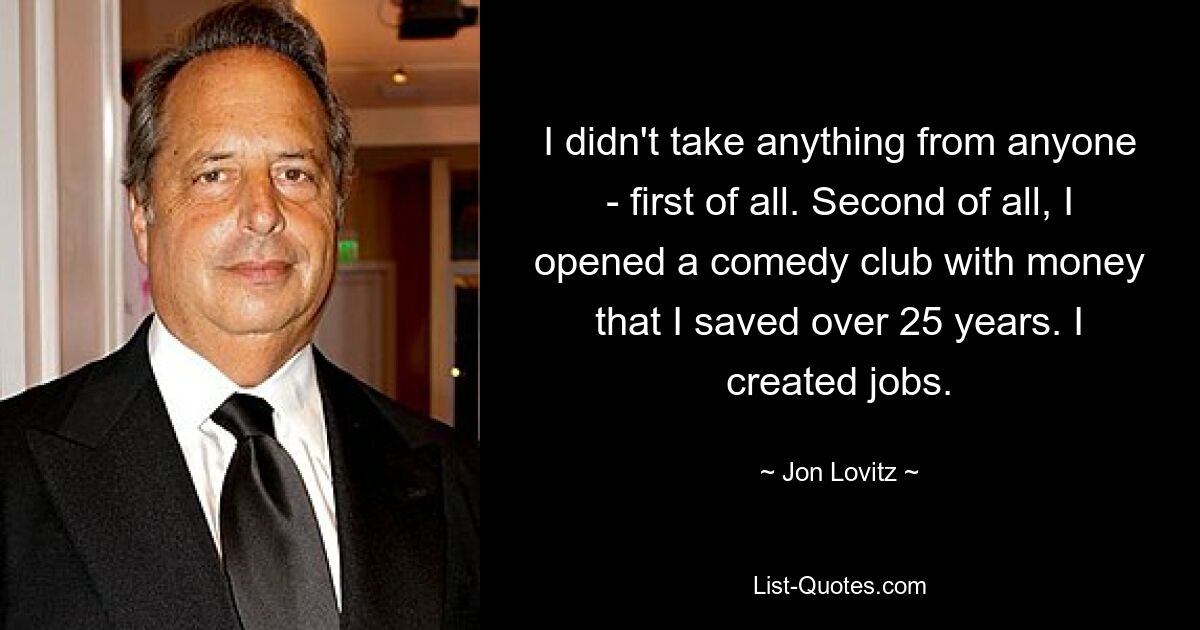 I didn't take anything from anyone - first of all. Second of all, I opened a comedy club with money that I saved over 25 years. I created jobs. — © Jon Lovitz