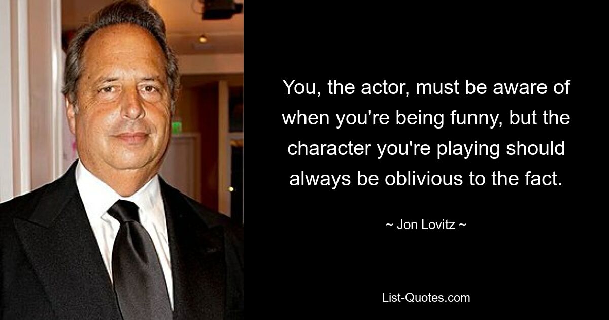 You, the actor, must be aware of when you're being funny, but the character you're playing should always be oblivious to the fact. — © Jon Lovitz