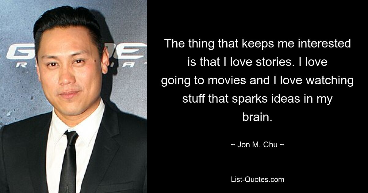 The thing that keeps me interested is that I love stories. I love going to movies and I love watching stuff that sparks ideas in my brain. — © Jon M. Chu