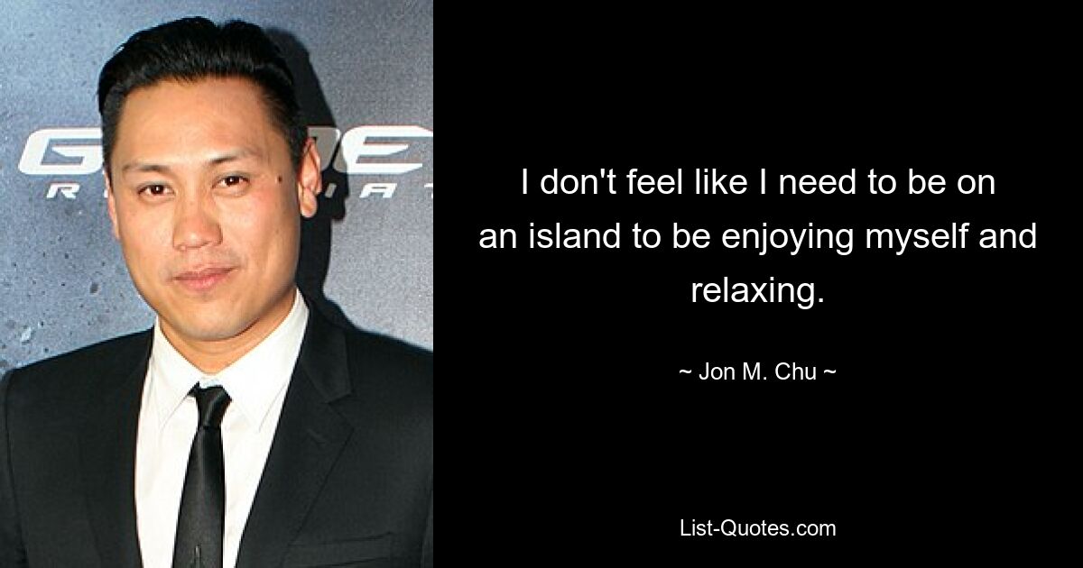 I don't feel like I need to be on an island to be enjoying myself and relaxing. — © Jon M. Chu