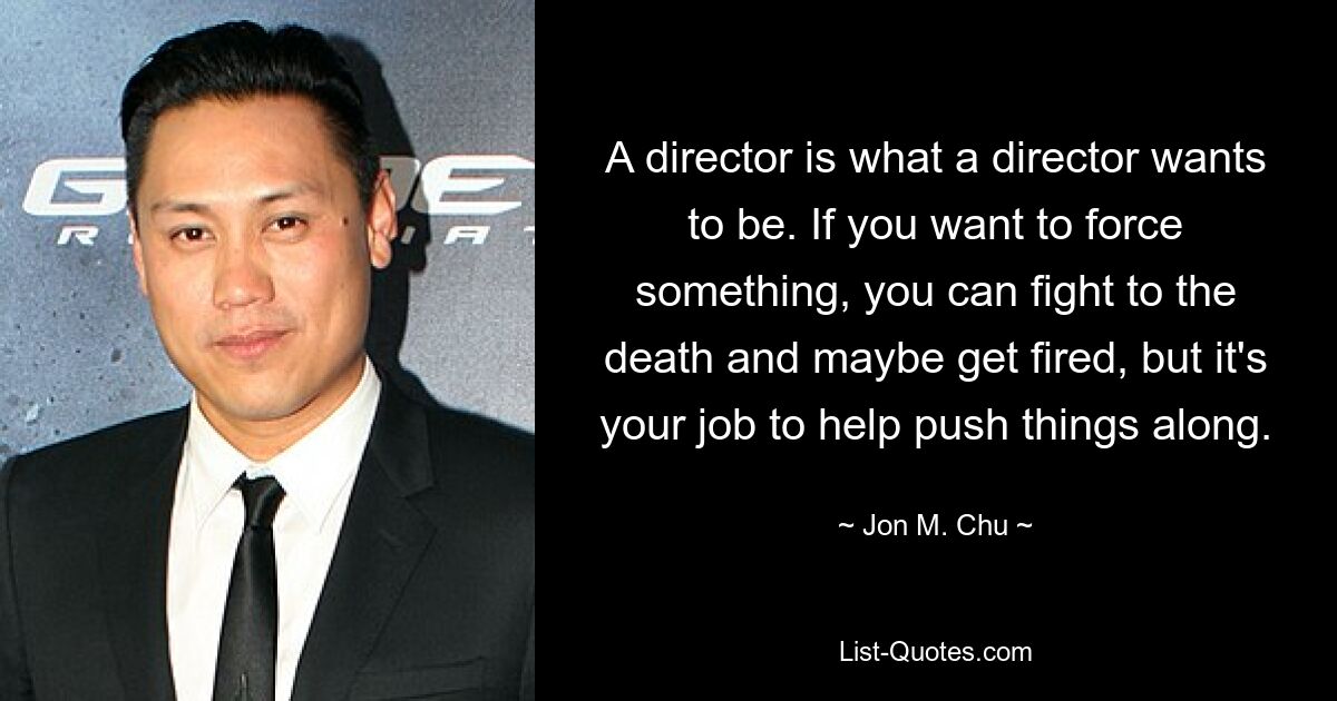 A director is what a director wants to be. If you want to force something, you can fight to the death and maybe get fired, but it's your job to help push things along. — © Jon M. Chu