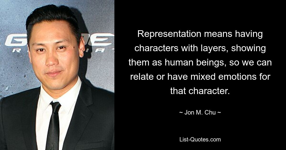 Representation means having characters with layers, showing them as human beings, so we can relate or have mixed emotions for that character. — © Jon M. Chu