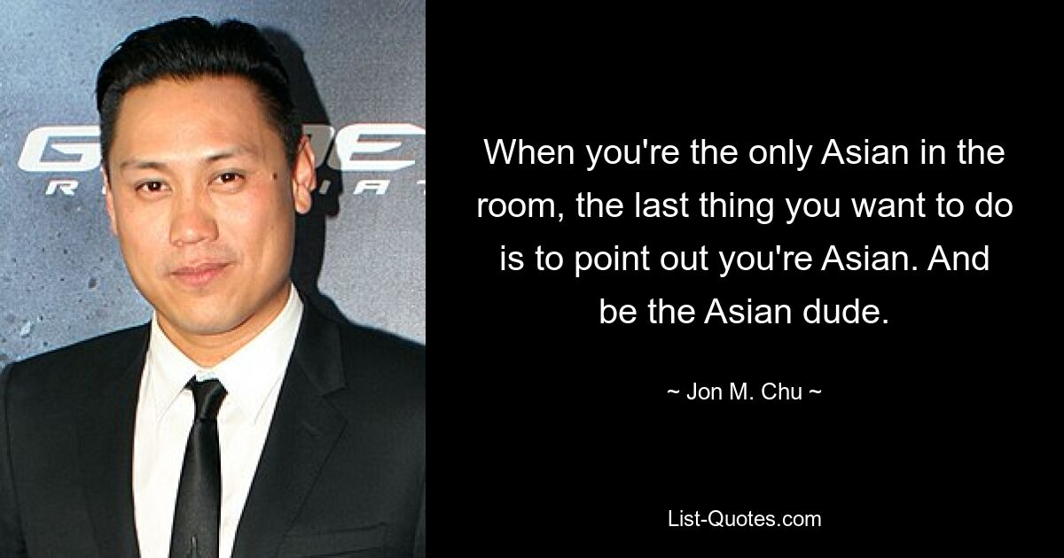 When you're the only Asian in the room, the last thing you want to do is to point out you're Asian. And be the Asian dude. — © Jon M. Chu