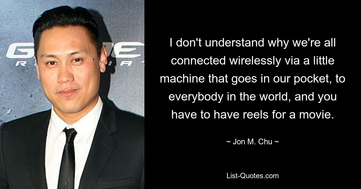 I don't understand why we're all connected wirelessly via a little machine that goes in our pocket, to everybody in the world, and you have to have reels for a movie. — © Jon M. Chu