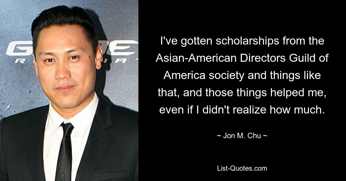 I've gotten scholarships from the Asian-American Directors Guild of America society and things like that, and those things helped me, even if I didn't realize how much. — © Jon M. Chu