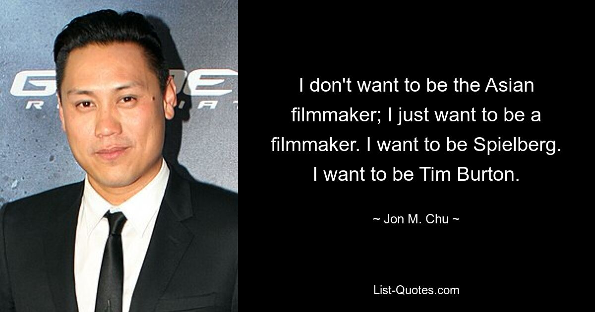 I don't want to be the Asian filmmaker; I just want to be a filmmaker. I want to be Spielberg. I want to be Tim Burton. — © Jon M. Chu