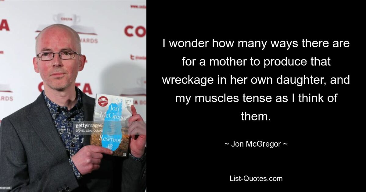 I wonder how many ways there are for a mother to produce that wreckage in her own daughter, and my muscles tense as I think of them. — © Jon McGregor