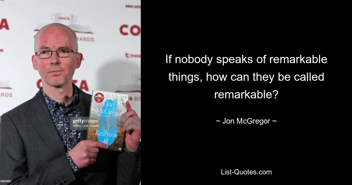 If nobody speaks of remarkable things, how can they be called remarkable? — © Jon McGregor