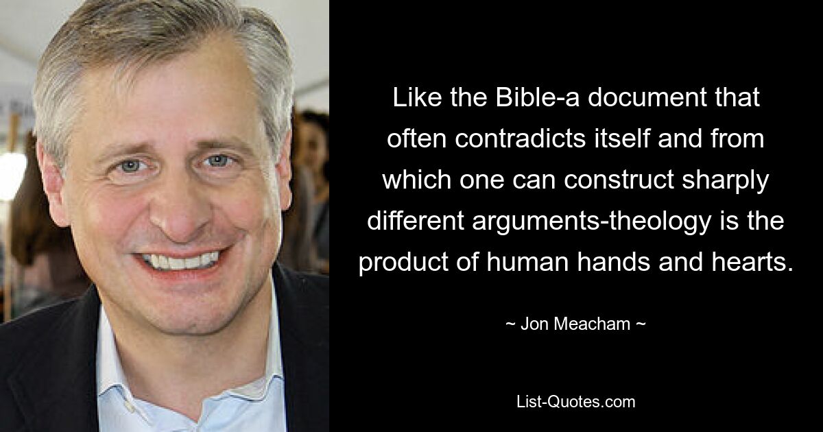 Like the Bible-a document that often contradicts itself and from which one can construct sharply different arguments-theology is the product of human hands and hearts. — © Jon Meacham