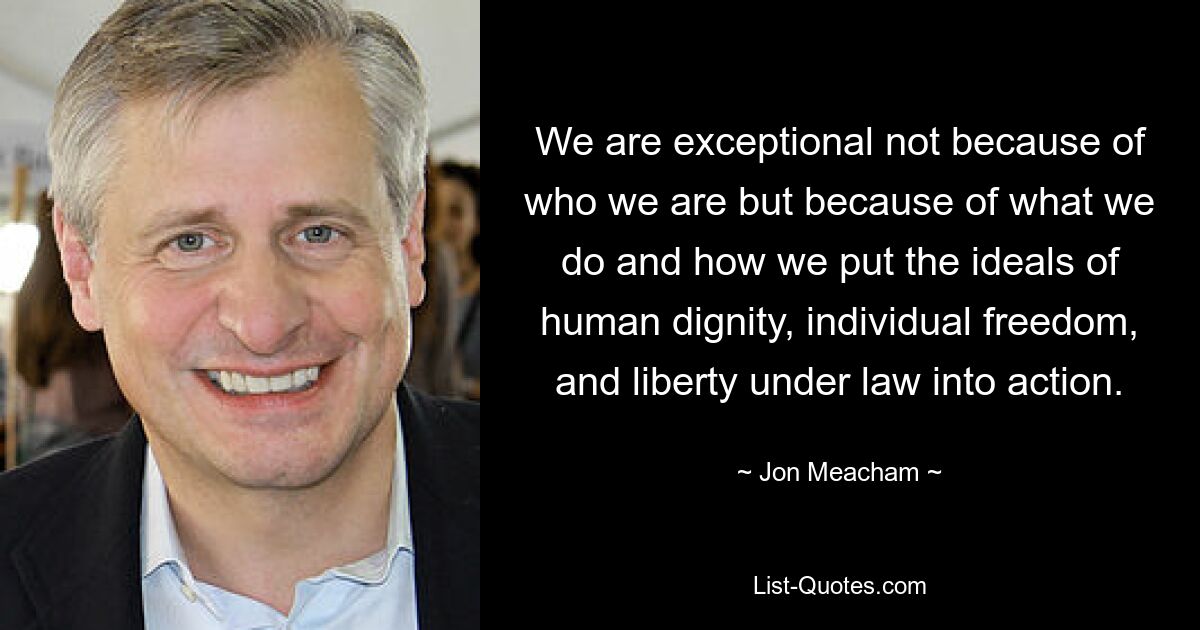 We are exceptional not because of who we are but because of what we do and how we put the ideals of human dignity, individual freedom, and liberty under law into action. — © Jon Meacham