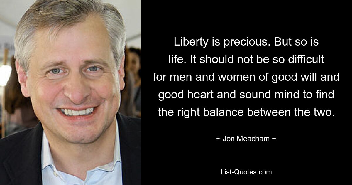 Liberty is precious. But so is life. It should not be so difficult for men and women of good will and good heart and sound mind to find the right balance between the two. — © Jon Meacham