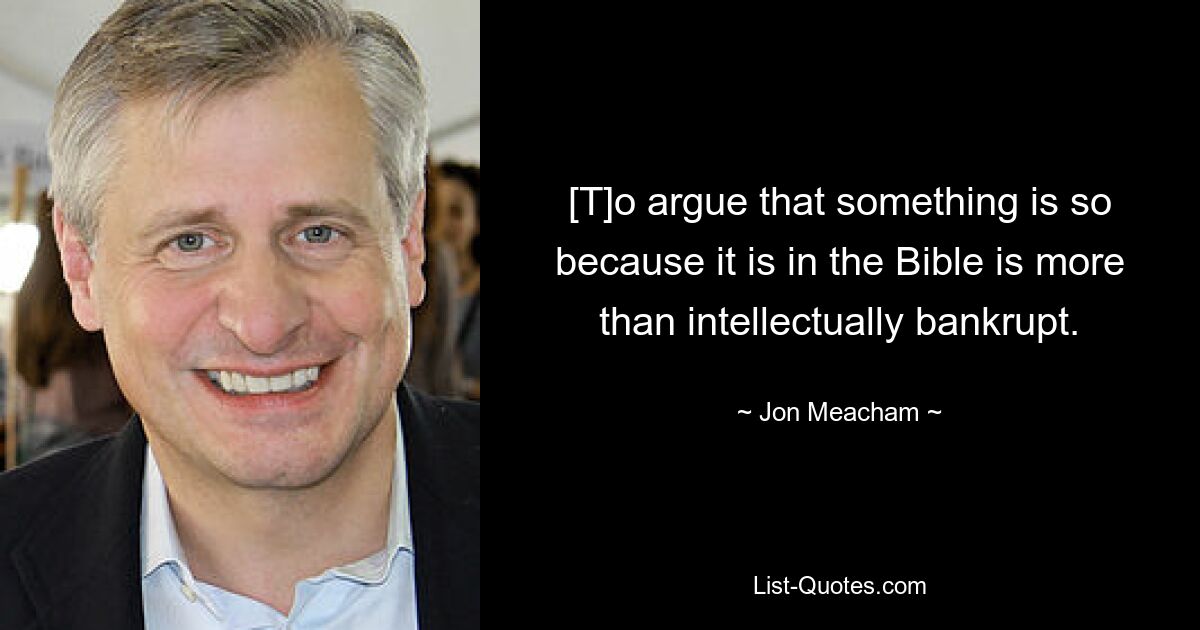 [T]o argue that something is so because it is in the Bible is more than intellectually bankrupt. — © Jon Meacham