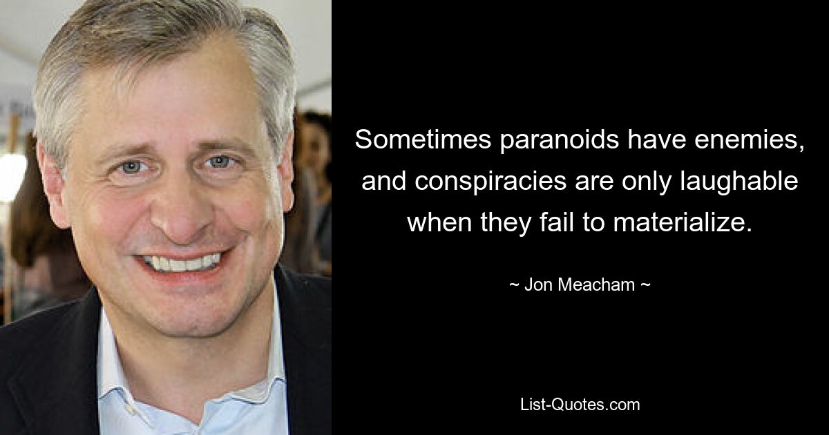 Sometimes paranoids have enemies, and conspiracies are only laughable when they fail to materialize. — © Jon Meacham