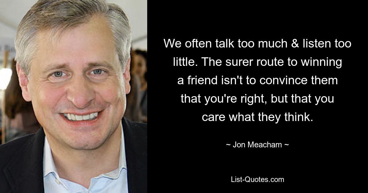 We often talk too much & listen too little. The surer route to winning a friend isn't to convince them that you're right, but that you care what they think. — © Jon Meacham