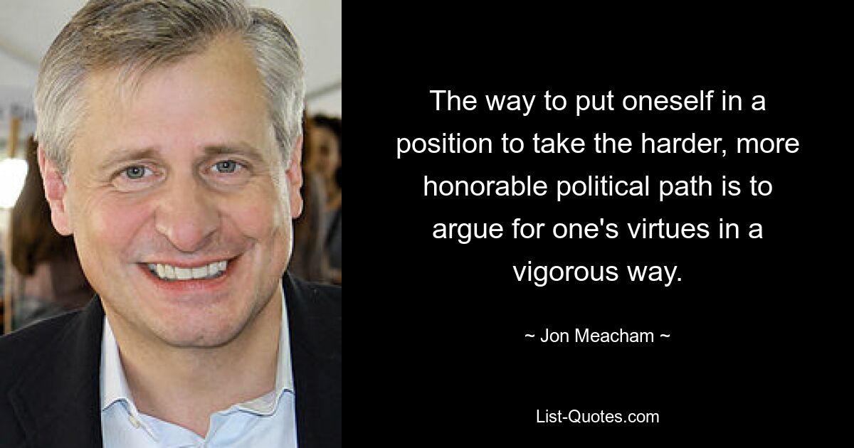 The way to put oneself in a position to take the harder, more honorable political path is to argue for one's virtues in a vigorous way. — © Jon Meacham