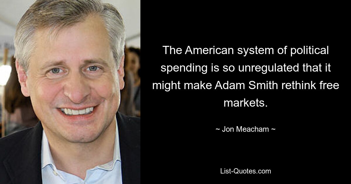 The American system of political spending is so unregulated that it might make Adam Smith rethink free markets. — © Jon Meacham