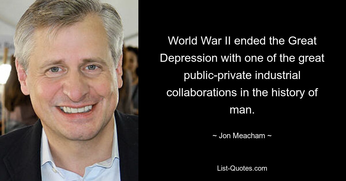 World War II ended the Great Depression with one of the great public-private industrial collaborations in the history of man. — © Jon Meacham