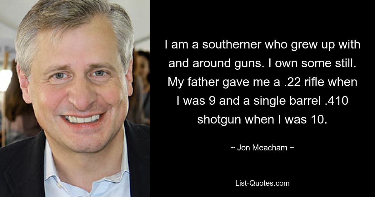 I am a southerner who grew up with and around guns. I own some still. My father gave me a .22 rifle when I was 9 and a single barrel .410 shotgun when I was 10. — © Jon Meacham