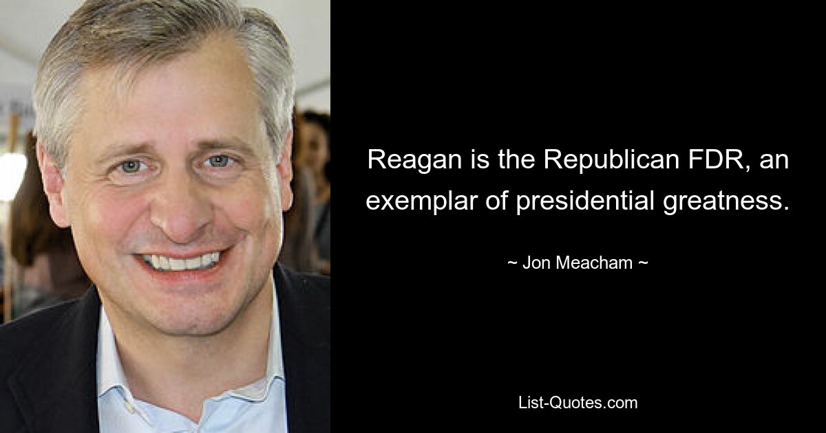 Reagan is the Republican FDR, an exemplar of presidential greatness. — © Jon Meacham