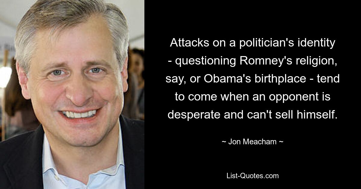 Attacks on a politician's identity - questioning Romney's religion, say, or Obama's birthplace - tend to come when an opponent is desperate and can't sell himself. — © Jon Meacham