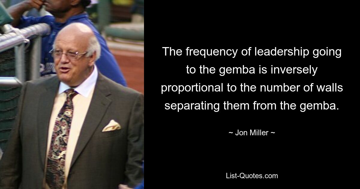 The frequency of leadership going to the gemba is inversely proportional to the number of walls separating them from the gemba. — © Jon Miller