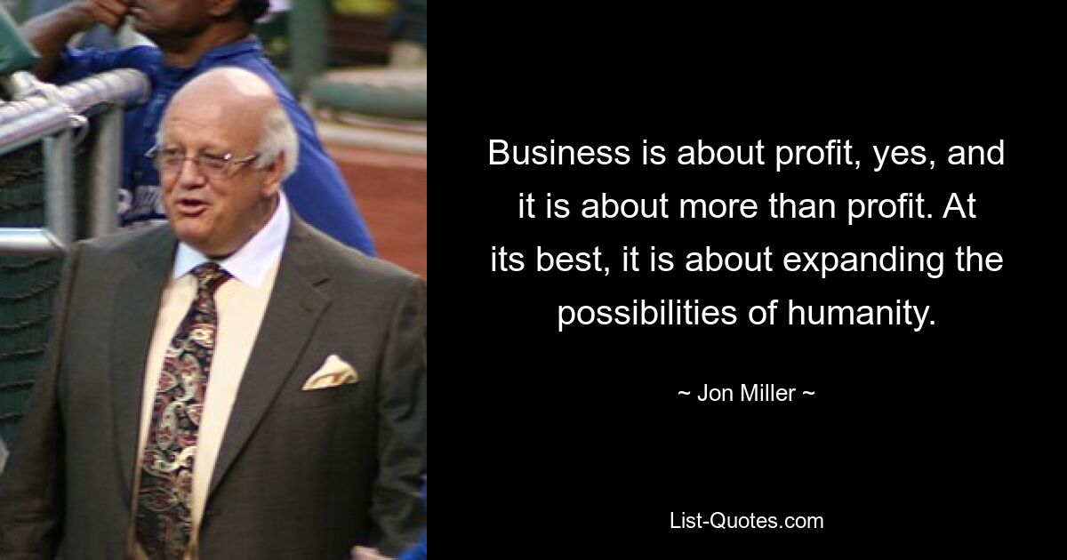 Business is about profit, yes, and it is about more than profit. At its best, it is about expanding the possibilities of humanity. — © Jon Miller