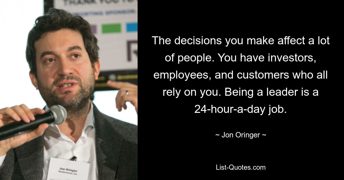 The decisions you make affect a lot of people. You have investors, employees, and customers who all rely on you. Being a leader is a 24-hour-a-day job. — © Jon Oringer